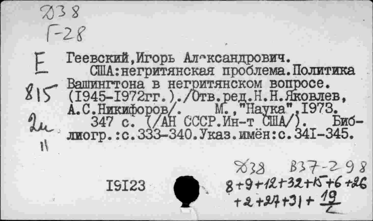 ﻿Геевский,Игорь Александрович.
США: негритянская проблема.Политика Вашингтона в негритянском вопросе. (1945-1972гг.)./Отв. ред.Н.Н.Яковлев, А. С.Никифоров/.	М.,"Наука".1973.
347 с. (/АН СССР.Ин-т США/). Биб-лиогр.:с.333-340.Указ.имён:с.341-345.
19123	ЛЬ > 8 ±9